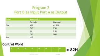 Program 2
Port B as Input Port A as Output
Label Mnemonics
Op-code Operand
Start MVI A, 82H
OUT 23H
IN 21H
OUT 20H
End HLT
1 0 0 0 0 0 1 0
= 82H
Control Word
7/3/2020Amit Kumer Podder
23
 