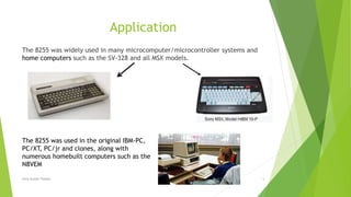 Application
The 8255 was widely used in many microcomputer/microcontroller systems and
home computers such as the SV-328 and all MSX models.
The 8255 was used in the original IBM-PC,
PC/XT, PC/jr and clones, along with
numerous homebuilt computers such as the
N8VEM
7/3/2020Amit Kumer Podder 5
 