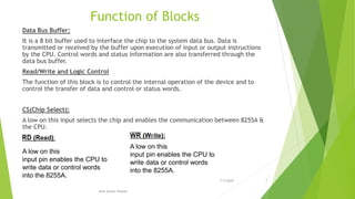 Function of Blocks
Data Bus Buffer:
It is a 8 bit buffer used to interface the chip to the system data bus. Data is
transmitted or received by the buffer upon execution of input or output instructions
by the CPU. Control words and status information are also transferred through the
data bus buffer.
Read/Write and Logic Control
The function of this block is to control the internal operation of the device and to
control the transfer of data and control or status words.
CS(Chip Select):
A low on this input selects the chip and enables the communication between 8255A &
the CPU.
A low on this
input pin enables the CPU to
write data or control words
into the 8255A.
A low on this
input pin enables the CPU to
write data or control words
into the 8255A.
7/3/2020 7
Amit Kumer Podder
 