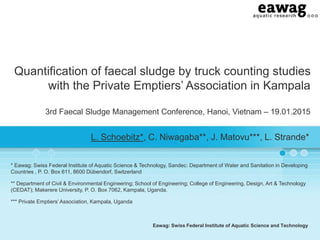 Eawag: Swiss Federal Institute of Aquatic Science and Technology
Quantification of faecal sludge by truck counting studies
with the Private Emptiers’ Association in Kampala
3rd Faecal Sludge Management Conference, Hanoi, Vietnam – 19.01.2015
L. Schoebitz*, C. Niwagaba**, J. Matovu***, L. Strande*
* Eawag: Swiss Federal Institute of Aquatic Science & Technology, Sandec: Department of Water and Sanitation in Developing
Countries , P. O. Box 611, 8600 Dübendorf, Switzerland
** Department of Civil & Environmental Engineering; School of Engineering; College of Engineering, Design, Art & Technology
(CEDAT); Makerere University, P. O. Box 7062, Kampala, Uganda.
*** Private Emptiers’ Association, Kampala, Uganda
 