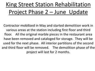 King Street Station Rehabilitation Project Phase 2 – June  Update Contractor mobilized in May and started demolition work in various areas at the station including first floor and third floor.    All the original marble pieces in the restaurant area have been removed and cataloged for storage.  They will be used for the next phase.  All interior partitions of the second and third floor will be removed.    The demolition phase of the project will last for 2 months. 