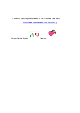 Te animas a crear un planeta? Entra al link y contame como seria.
https://www.liveworksheets.com/rm836087tg
Do you like th...