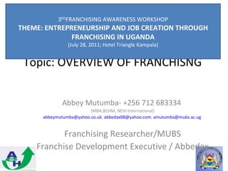 3RDFRANCHISING AWARENESS WORKSHOP
THEME: ENTREPRENEURSHIP AND JOB CREATION THROUGH
              FRANCHISING IN UGANDA
                (July 28, 2011; Hotel Triangle Kampala)


 Topic: OVERVIEW OF FRANCHISNG


              Abbey Mutumba- +256 712 683334
                         (MBA,BCHM, NEVI International)
      abbeymutumba@yahoo.co.uk; abbedax08@yahoo.com; amutumba@mubs.ac.ug


           Franchising Researcher/MUBS
    Franchise Development Executive / Abbedax
 