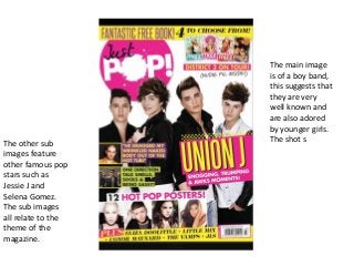 The main image
is of a boy band,
this suggests that
they are very
well known and
are also adored
by younger girls.
The shot sThe other sub
images feature
other famous pop
stars such as
Jessie J and
Selena Gomez.
The sub images
all relate to the
theme of the
magazine.
 