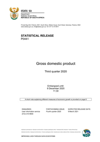 Private Bag X44, Pretoria, 0001, South Africa, ISIbalo House, Koch Street, Salvokop, Pretoria, 0002
www.statssa.gov.za, info@statssa.gov.za, Tel +27 12 310 8911
STATISTICAL RELEASE
P0441
Gross domestic product
Third quarter 2020
Embargoed until:
8 December 2020
11:30
A short note explaining different measures of economic growth is provided on page 8
ENQUIRIES: FORTHCOMING ISSUE: EXPECTED RELEASE DATE:
User information service Fourth quarter 2020 9 March 2021
(012) 310 8600
 