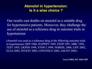 Atenolol in hypertension:
Is it a wise choice ?
Our results cast doubts on atenolol as a suitable drug
for hypertensive patients. Moreover, they challenge the
use of atenolol as a reference drug in outcome trials in
hypertension
Lancet 2004; 364: 1684-1689
(Atenolol was used as a reference drug in the following outcome trials
in hypertension: HEP 1986, HAPPHY 1989, STOP 1991, MRC 1992,
TEST 1995, UKPDS 1998, STOP-2 1999, NORDIL 2000, LIFE 2002,
ELSA 2002, INVEST 2003, CONVINCE 2003, ASCOT 2005)
 