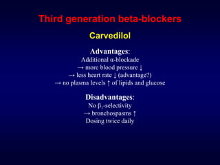 Third generation beta-blockers
Carvedilol
Advantages:
Additional α-blockade
→ more blood pressure ↓
→ less heart rate ↓ (advantage?)
→ no plasma levels ↑ of lipids and glucose
Disadvantages:
No β1-selectivity
→ bronchospasms ↑
Dosing twice daily
 