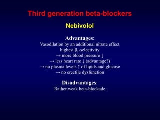 Third generation beta-blockers
Nebivolol
Advantages:
Vasodilation by an additional nitrate effect
highest β1-selectivity
→ more blood pressure ↓
→ less heart rate ↓ (advantage?)
→ no plasma levels ↑ of lipids and glucose
→ no erectile dysfunction
Disadvantages:
Rather weak beta-blockade
 