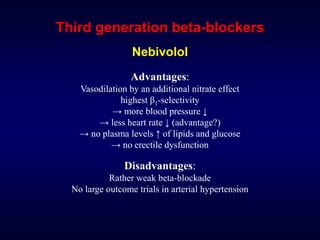 Third generation beta-blockers
Nebivolol
Advantages:
Vasodilation by an additional nitrate effect
highest β1-selectivity
→ more blood pressure ↓
→ less heart rate ↓ (advantage?)
→ no plasma levels ↑ of lipids and glucose
→ no erectile dysfunction
Disadvantages:
Rather weak beta-blockade
No large outcome trials in arterial hypertension
 