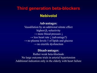 Third generation beta-blockers
Nebivolol
Advantages:
Vasodilation by an additional nitrate effect
highest β1-selectivity
→ more blood pressure ↓
→ less heart rate ↓ (advantage?)
→ no plasma levels ↑ of lipids and glucose
→ no erectile dysfunction
Disadvantages:
Rather weak beta-blockade
No large outcome trials in arterial hypertension
Additional indication only in the elderly with heart failure
 