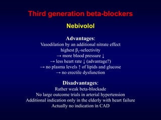 Third generation beta-blockers
Nebivolol
Advantages:
Vasodilation by an additional nitrate effect
highest β1-selectivity
→ more blood pressure ↓
→ less heart rate ↓ (advantage?)
→ no plasma levels ↑ of lipids and glucose
→ no erectile dysfunction
Disadvantages:
Rather weak beta-blockade
No large outcome trials in arterial hypertension
Additional indication only in the elderly with heart failure
Actually no indication in CAD
 