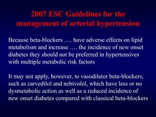 2007 ESC Guidelines for the
management of arterial hypertension
Because beta-blockers …. have adverse effects on lipid
metabolism and increase …. the incidence of new onset
diabetes they should not be preferred in hypertensives
with multiple metabolic risk factors
It may not apply, however, to vasodilator beta-blockers,
such as carvedilol and nebivolol, which have less or no
dysmetabolic action as well as a reduced incidence of
new onset diabetes compared with classical beta-blockers
 