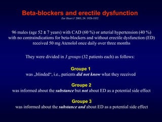 Beta-blockers and erectile dysfunction
Eur Heart J 2003; 24: 1928-1932
96 males (age 52 ± 7 years) with CAD (60 %) or arterial hypertension (40 %)
with no contraindications for beta-blockers and without erectile dysfunction (ED)
received 50 mg Atenolol once daily over three months
They were divided in 3 groups (32 patients each) as follows:
Groupe 1
was „blinded“, i.e., patients did not know what they received
Groupe 2
was informed about the substance but not about ED as a potential side effect
Groupe 3
was informed about the substance and about ED as a potential side effect
 