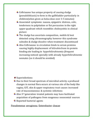 Ceftriaxone has unique property of causing sludge
(pseudolithiasis) to form in the gallbladder particularly in
children(when given as bolus dose over 3-5 minutes)
Associated symptoms: nausea, epigastric distress, colic,
tenderness to palpitation or fist percussion in the right
upper quadrant which resembles cholecystitis in clinical
picture
The sludge has uncertain composition, mobile & best
detected using ultrasonography however this syndrome
subsides & sludge dissolve when treatment discontinued
Also Ceftriaxone in circulation binds to serum proteins
causing highly displacement of bilirubin from its protein
binding site leading to hyperbilirubinemia (frequent
increasing noticed specially with already hyperbilirubinemic
neonates (so it should be avoided)
Superinfections
Due to their broad spectrum of microbial activity a profound
changes in normal flora occurs at various site of the body like
vagina, GIT, skin & upper respiratory tract causes increased
rate of mucocutaneous & systemic infections
Also 3rd generation treated patients may have facilitated
acquisition of pathogens from exogenous nosocomial sources
Reported bacterial agents
Pseudomonas aeruginosa, Enterobacter cloacae
 