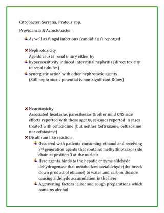 Citrobacter, Serratia, Proteus spp.
Providancia & Acinctobacter
As well as fungal infections (candidiasis) reported
Nephrotoxicity
Agents causes renal injury either by
hypersensitivity induced interstitial nephritis (direct toxicity
to renal tubules)
synergistic action with other nephrotoxic agents
(Still nephrotoxic potential is non-significant & low)
Neurotoxicity
Associated headache, paresthesias & other mild CNS side
effects reported with these agents, seizures reported in cases
treated with ceftazidime (but neither Ceftriaxone, ceftizoxime
nor cefotaxime)
Disulfiram like reaction
Occurred with patients consuming ethanol and receiving
3rd generation agents that contains methylthiotrazol side
chain at position 3 at the nucleus
Here agents binds to the hepatic enzyme aldehyde
dehydrogenase that metabolizes acetaldehyde(the break
down product of ethanol) to water and carbon dioxide
causing aldehyde accumulation in the liver
Aggravating factors :elixir and cough preparations which
contains alcohol
 