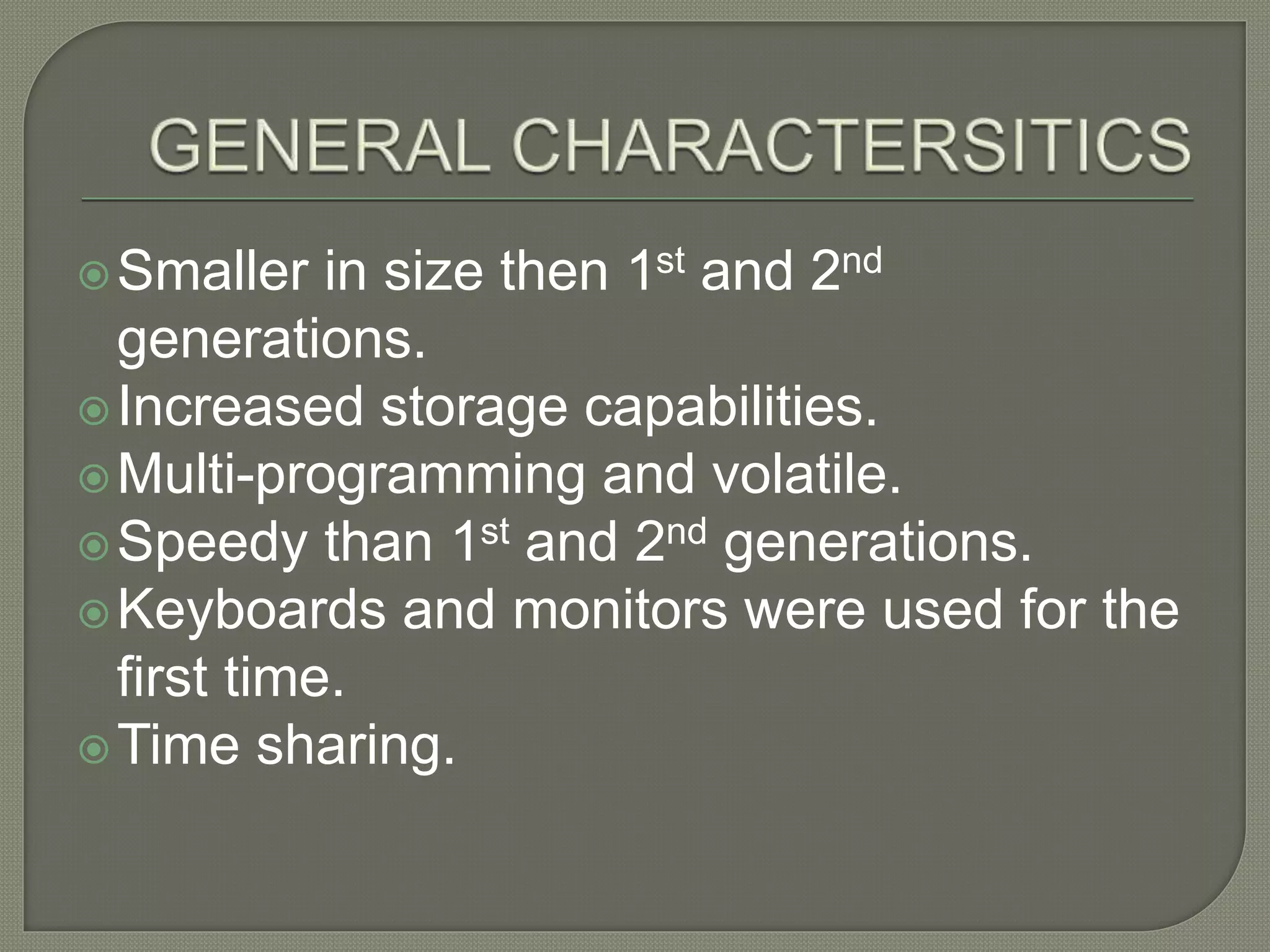 Smaller in size then 1st and 2nd
generations.
Increased storage capabilities.
Multi-programming and volatile.
Speedy than 1st and 2nd generations.
Keyboards and monitors were used for the
first time.
Time sharing.