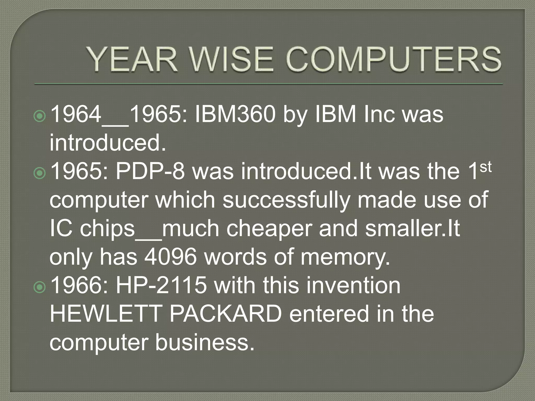 1964__1965: IBM360 by IBM Inc was
introduced.
1965: PDP-8 was introduced.It was the 1st
computer which successfully made use of
IC chips__much cheaper and smaller.It
only has 4096 words of memory.
1966: HP-2115 with this invention
HEWLETT PACKARD entered in the
computer business.