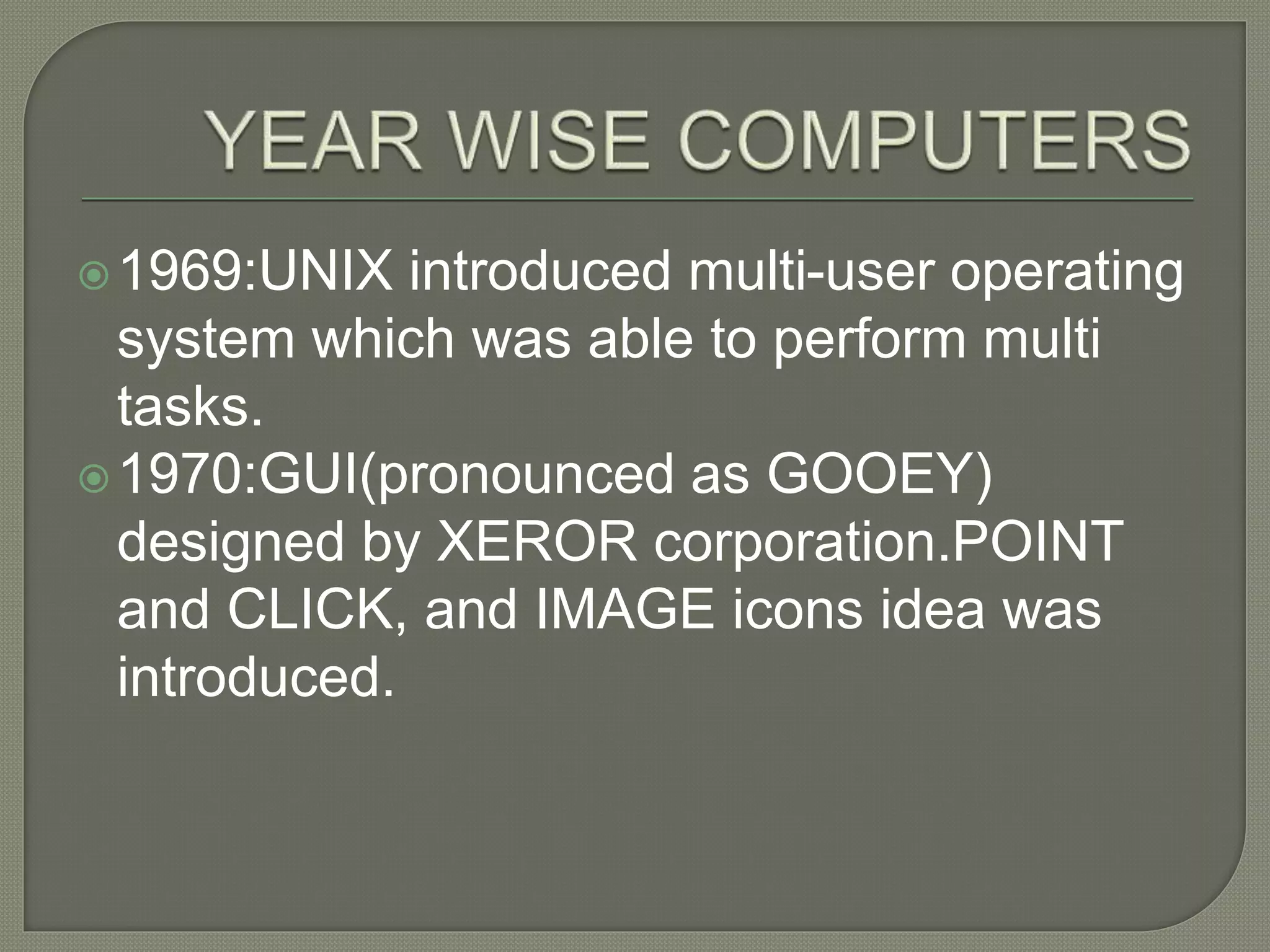 1969:UNIX introduced multi-user operating
system which was able to perform multi
tasks.
1970:GUI(pronounced as GOOEY)
designed by XEROR corporation.POINT
and CLICK, and IMAGE icons idea was
introduced.