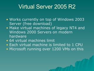 Virtual Server 2005 R2 Works currently on top of Windows 2003 Server (free download) Make virtual machines of legacy NT4 and Windows 2000 Servers on modern hardware 64 virtual machines limit Each virtual machine is limited to 1 CPU Microsoft running over 1200 VMs on this 