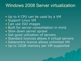 Windows 2008 Server virtualization Up to 4 CPU can be used by a VM Support Linux VM Can use ISO images Built for server consolidation in mind Slow down server sprawl Get good utilization of servers Standard licences allows 4 virtual servers Datacentre licence allows unlimited VM Up to 32GB memory per VM supported 
