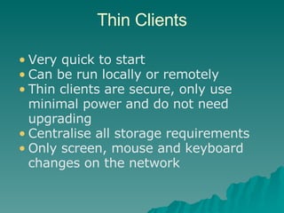 Thin Clients Very quick to start Can be run locally or remotely Thin clients are secure, only use minimal power and do not need upgrading Centralise all storage requirements  Only screen, mouse and keyboard changes on the network 