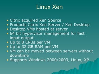 Linux Xen Citrix acquired Xen Source  Products Citrix Xen Server / Xen Desktop Desktop VMs hosted at server 64 bit hypervisor management for fast input output Up to 8 CPUs per VM Up to 32 GB RAM per VM VM can be moved between servers without downtime Supports Windows 2000/2003, Linux, XP 