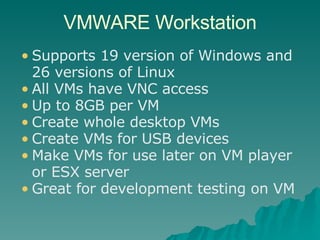 VMWARE Workstation Supports 19 version of Windows and 26 versions of Linux All VMs have VNC access Up to 8GB per VM Create whole desktop VMs Create VMs for USB devices Make VMs for use later on VM player or ESX server Great for development testing on VM 