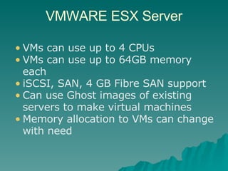 VMWARE ESX Server VMs can use up to 4 CPUs VMs can use up to 64GB memory each iSCSI, SAN, 4 GB Fibre SAN support Can use Ghost images of existing servers to make virtual machines Memory allocation to VMs can change with need 