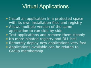 Virtual Applications Install an application in a protected space with its own installation files and registry Allows multiple version of the same application to run side by side Test applications and remove them cleanly No more bloated registry and DLL hell Remotely deploy new applications very fast Applications available can be related to Group membership 