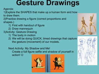 Gesture Drawings
Agenda:
1)Explore the SHAPES that make up a human form and how
to draw them.
2)Practice drawing a figure (correct proportions and
shapes.)
1) First with handout of figure
2) Draw mannequin
3)Activity: Gesture Drawing
1) The body in motion
2) We will be doing QUICK, timed drawings that capture
the gesture (movement) of our models.
Next Activity: My Shadow and Me!
Create a full figure selfie and shadow of yourself in
action! 
 