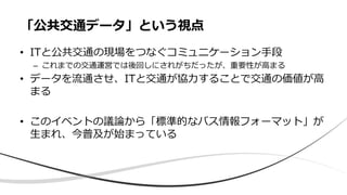 • ITと公共交通の現場をつなぐコミュニケーション手段
– これまでの交通運営では後回しにされがちだったが、重要性が高まる
• データを流通させ、ITと交通が協力することで交通の価値が高
まる
• このイベントの議論から「標準的なバス情報フォーマット」が
生まれ、今普及が始まっている
「公共交通データ」という視点
 