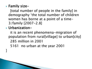  Family size-
[total number of people in the family] in
demography ‘the total number of children
women has borne at a point of a time-
3/family [2007-2.8]
 Urbanization-
it is an recent phenomena-migration of
population from rural[village] to urban[city]
285 million in 2001
5161 no urban at the year 2001
]
 