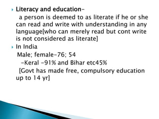  Literacy and education-
a person is deemed to as literate if he or she
can read and write with understanding in any
language[who can merely read but cont write
is not considered as literate]
 In India
Male; female-76; 54
-Keral -91% and Bihar etc45%
[Govt has made free, compulsory education
up to 14 yr]
 
