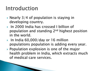  Nearly 3/4 of population is staying in
developing country.
 In 2000 India has crossed I billion of
population and standing 2nd highest position
in the world.
 In India 60,000/day or 16 million
populations population is adding every year.
 Population explosion is one of the major
health problem in India, which extracts much
of medical care services.
 