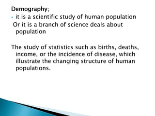 Demography;
 it is a scientific study of human population
Or it is a branch of science deals about
population
The study of statistics such as births, deaths,
income, or the incidence of disease, which
illustrate the changing structure of human
populations.
 