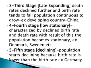  3-Third Stage [Late Expanding] death
rates declined further and birth rate
tends to fall population continuous to
grow-ex developing country-China
 4-Fourth stage [low stationary]-
characterized by declined birth rate
and death rate with result of this the
population becomes stationary, ex
Denmark, Sweden etc
 5-Fifth stage [declining]-population
starts declining because birth rate is
lower than the birth rate ex Germany
 