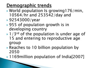 Demographic trends
 World population Is growing176/min,
10564/hr and 253542/day and
 92543000/year
 955 of population growth is in
developing country
 1/3rd of the population is under age of
15 and entering to reproductive age
group
 Reaches to 10 billion population by
2050
 1169million population of India[2007]
 