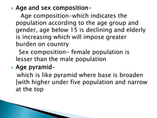  Age and sex composition-
Age composition-which indicates the
population according to the age group and
gender, age below 15 is declining and elderly
is increasing which will impose greater
burden on country
Sex composition- female population is
lesser than the male population
 Age pyramid-
which is like pyramid where base is broaden
[with higher under five population and narrow
at the top
 