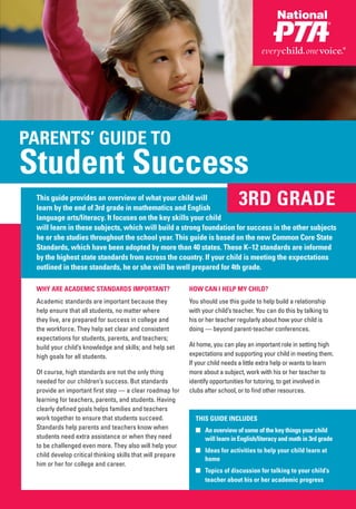 PARENTS’ GUIDE TO
Student Success
 This guide provides an overview of what your child will
 learn by the end of 3rd grade in mathematics and English
                                                                                3RD GRADE
 language arts/literacy. It focuses on the key skills your child
 will learn in these subjects, which will build a strong foundation for success in the other subjects
 he or she studies throughout the school year. This guide is based on the new Common Core State
 Standards, which have been adopted by more than 40 states. These K–12 standards are informed
 by the highest state standards from across the country. If your child is meeting the expectations
 outlined in these standards, he or she will be well prepared for 4th grade.

 WHY ARE ACADEMIC STANDARDS IMPORTANT?                      HOW CAN I HELP MY CHILD?
 Academic standards are important because they              You should use this guide to help build a relationship
 help ensure that all students, no matter where             with your child’s teacher. You can do this by talking to
 they live, are prepared for success in college and         his or her teacher regularly about how your child is
 the workforce. They help set clear and consistent          doing — beyond parent-teacher conferences.
 expectations for students, parents, and teachers;
 build your child’s knowledge and skills; and help set      At home, you can play an important role in setting high
 high goals for all students.                               expectations and supporting your child in meeting them.
                                                            If your child needs a little extra help or wants to learn
 Of course, high standards are not the only thing           more about a subject, work with his or her teacher to
 needed for our children’s success. But standards           identify opportunities for tutoring, to get involved in
 provide an important first step — a clear roadmap for      clubs after school, or to find other resources.
 learning for teachers, parents, and students. Having
 clearly defined goals helps families and teachers
 work together to ensure that students succeed.               THIS GUIDE INCLUDES
 Standards help parents and teachers know when                ■ An overview of some of the key things your child
 students need extra assistance or when they need               will learn in English/literacy and math in 3rd grade
 to be challenged even more. They also will help your
                                                              ■ Ideas for activities to help your child learn at
 child develop critical thinking skills that will prepare
                                                                home
 him or her for college and career.
                                                              ■ Topics of discussion for talking to your child’s
                                                                teacher about his or her academic progress
 