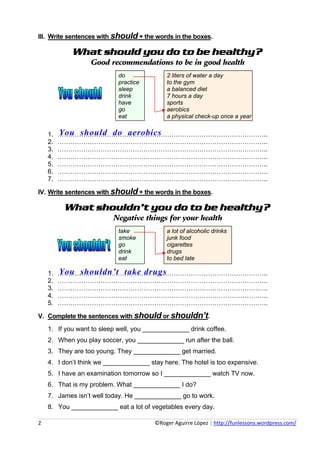 III. Write sentences with should + the words in the boxes.

                  What should you do to be healthy?
                            Good recommendations to be in good health
                                           do                         2 liters of water a day
                                           practice                   to the gym
                                           sleep                      a balanced diet
                                           drink                      7 hours a day
                                           have                       sports
                                           go                         aerobics
                                           eat                        a physical check-up once a year


     1.   You should do aerobics
          ……………………………………………………………………………………..
     2.   ……………………………………………………………………………………..
     3.   ……………………………………………………………………………………..
     4.   ……………………………………………………………………………………..
     5.   ……………………………………………………………………………………..
     6.   ……………………………………………………………………………………..
     7.   ……………………………………………………………………………………..

IV. Write sentences with should + the words in the boxes.

              What shouldn’t you do to be healthy?
                                         Negative things for your health
                                           take                       a lot of alcoholic drinks
                                           smoke                      junk food
                                           go                         cigarettes
                                           drink                      drugs
                                           eat                        to bed late

     1.   You shouldn’t take drugs
          ……………………………………………………………………………………..
     2.   ……………………………………………………………………………………..
     3.   ……………………………………………………………………………………..
     4.   ……………………………………………………………………………………..
     5.   ……………………………………………………………………………………..

V. Complete the sentences with should or shouldn’t.
     1. If you want to sleep well, you _____________ drink coffee.
     2. When you play soccer, you _____________ run after the ball.
     3. They are too young. They _____________ get married.
     4. I don’t think we _____________ stay here. The hotel is too expensive.
     5. I have an examination tomorrow so I _____________ watch TV now.
     6. That is my problem. What _____________ I do?
     7. James isn’t well today. He _____________ go to work.
     8. You _____________ eat a lot of vegetables every day.

2                                                                                     ©Roger Aguirre López | http://funlessons.wordpress.com/ 
 