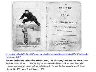 http://etc.usf.edu/lit2go/68/fairy-tales-and-other-traditional-stories/5089/jack-and-
the-bean-stalk/
Source: Fables and Fairy Tales. 0019: Anon., The History of Jack and the Bean-Stalk;
Author: Anon. Title: The history of Jack and the bean-stalk. Printed from the
original manuscript, never before published; B. Tabart, At the Juvenile and School
Library, No.157, New Bond-Street, 1807
 