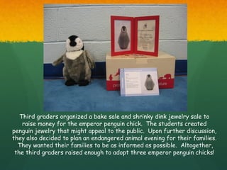 Third graders organized a bake sale and shrinky dink jewelry sale to
    raise money for the emperor penguin chick. The students created
penguin jewelry that might appeal to the public. Upon further discussion,
they also decided to plan an endangered animal evening for their families.
  They wanted their families to be as informed as possible. Altogether,
 the third graders raised enough to adopt three emperor penguin chicks!
 
