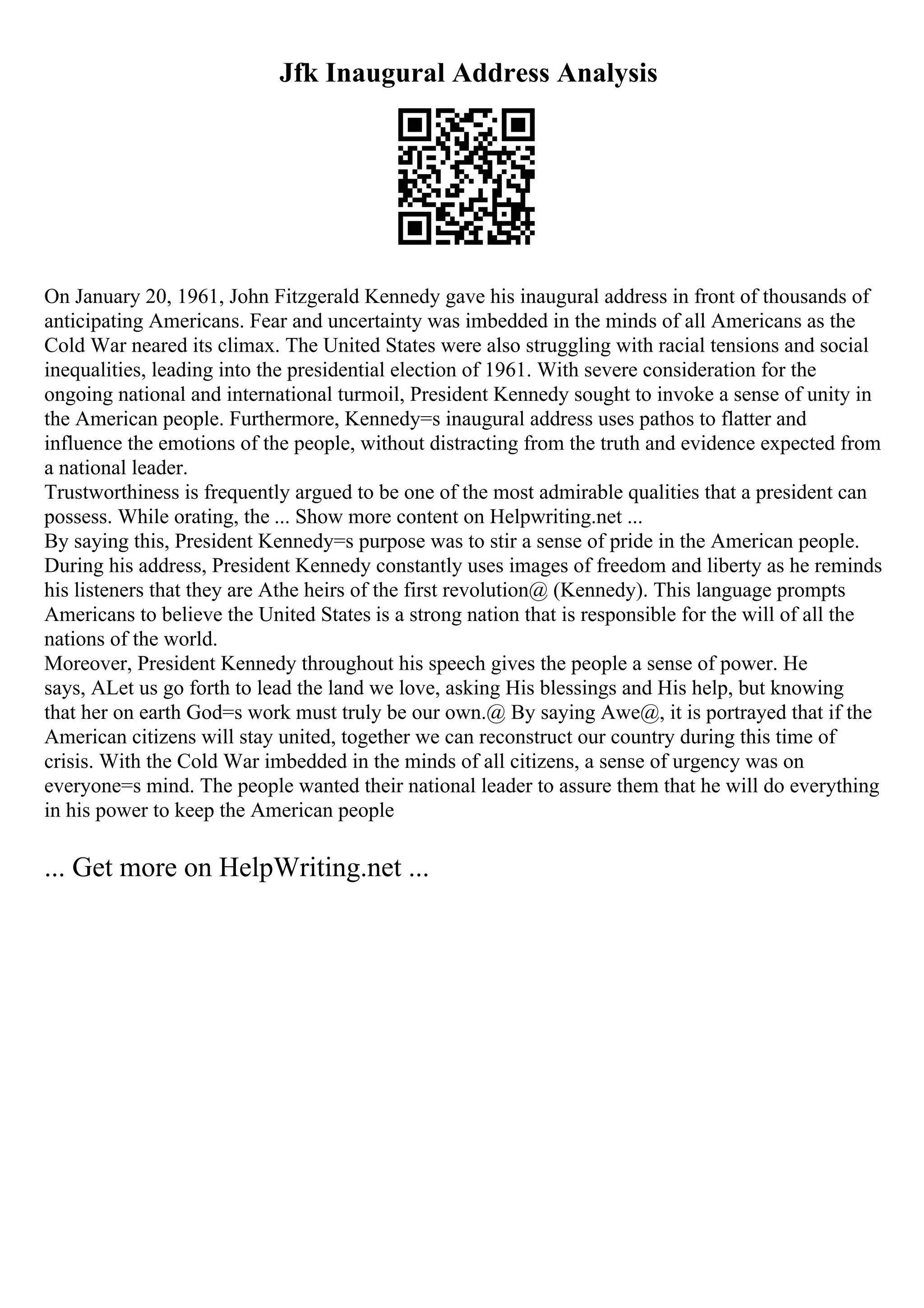 Jfk Inaugural Address Analysis
On January 20, 1961, John Fitzgerald Kennedy gave his inaugural address in front of thousands of
anticipating Americans. Fear and uncertainty was imbedded in the minds of all Americans as the
Cold War neared its climax. The United States were also struggling with racial tensions and social
inequalities, leading into the presidential election of 1961. With severe consideration for the
ongoing national and international turmoil, President Kennedy sought to invoke a sense of unity in
the American people. Furthermore, Kennedy=s inaugural address uses pathos to flatter and
influence the emotions of the people, without distracting from the truth and evidence expected from
a national leader.
Trustworthiness is frequently argued to be one of the most admirable qualities that a president can
possess. While orating, the ... Show more content on Helpwriting.net ...
By saying this, President Kennedy=s purpose was to stir a sense of pride in the American people.
During his address, President Kennedy constantly uses images of freedom and liberty as he reminds
his listeners that they are Athe heirs of the first revolution@ (Kennedy). This language prompts
Americans to believe the United States is a strong nation that is responsible for the will of all the
nations of the world.
Moreover, President Kennedy throughout his speech gives the people a sense of power. He
says, ALet us go forth to lead the land we love, asking His blessings and His help, but knowing
that her on earth God=s work must truly be our own.@ By saying Awe@, it is portrayed that if the
American citizens will stay united, together we can reconstruct our country during this time of
crisis. With the Cold War imbedded in the minds of all citizens, a sense of urgency was on
everyone=s mind. The people wanted their national leader to assure them that he will do everything
in his power to keep the American people
... Get more on HelpWriting.net ...
 