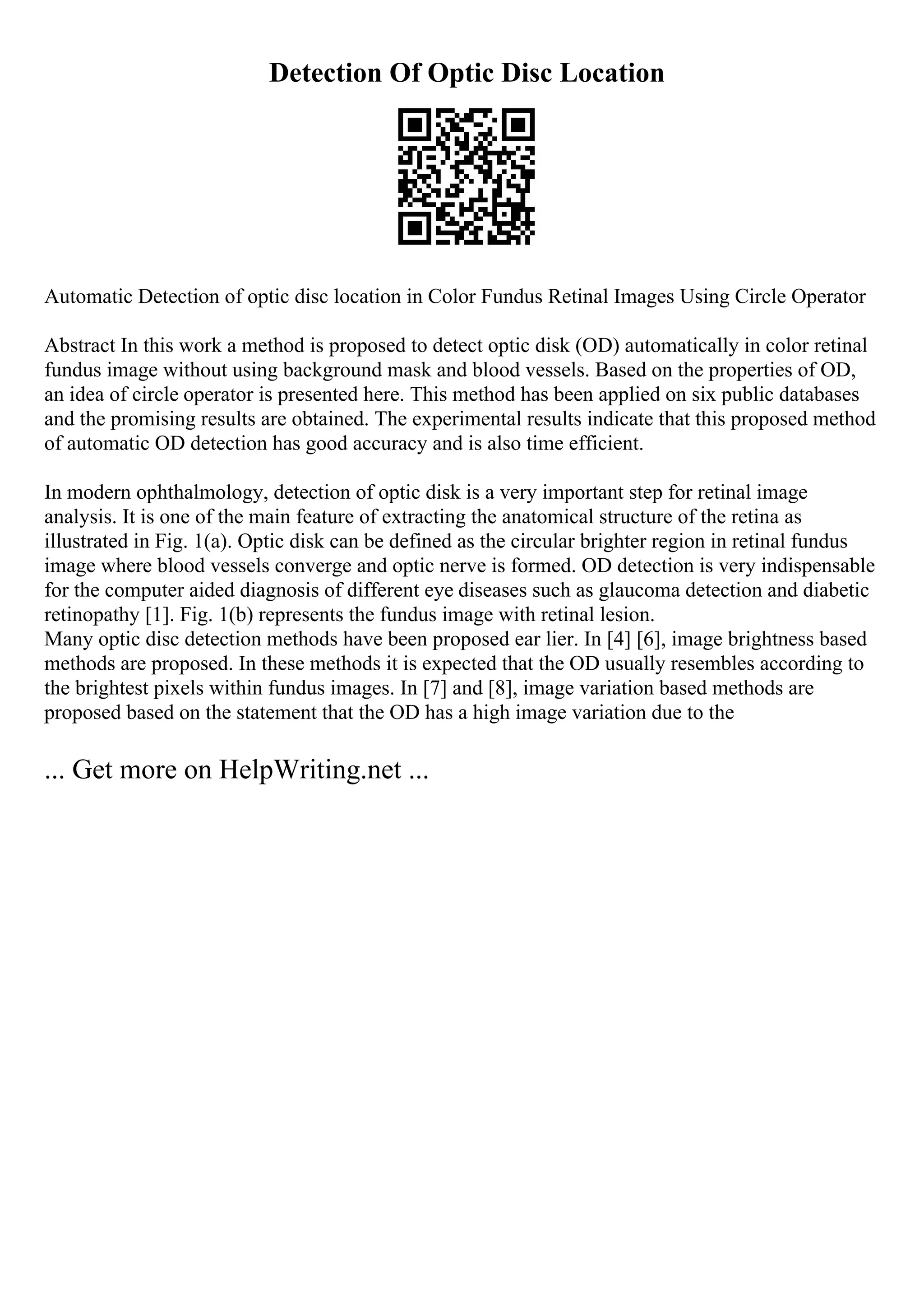 Detection Of Optic Disc Location
Automatic Detection of optic disc location in Color Fundus Retinal Images Using Circle Operator
Abstract In this work a method is proposed to detect optic disk (OD) automatically in color retinal
fundus image without using background mask and blood vessels. Based on the properties of OD,
an idea of circle operator is presented here. This method has been applied on six public databases
and the promising results are obtained. The experimental results indicate that this proposed method
of automatic OD detection has good accuracy and is also time efficient.
In modern ophthalmology, detection of optic disk is a very important step for retinal image
analysis. It is one of the main feature of extracting the anatomical structure of the retina as
illustrated in Fig. 1(a). Optic disk can be defined as the circular brighter region in retinal fundus
image where blood vessels converge and optic nerve is formed. OD detection is very indispensable
for the computer aided diagnosis of different eye diseases such as glaucoma detection and diabetic
retinopathy [1]. Fig. 1(b) represents the fundus image with retinal lesion.
Many optic disc detection methods have been proposed ear lier. In [4] [6], image brightness based
methods are proposed. In these methods it is expected that the OD usually resembles according to
the brightest pixels within fundus images. In [7] and [8], image variation based methods are
proposed based on the statement that the OD has a high image variation due to the
... Get more on HelpWriting.net ...
 