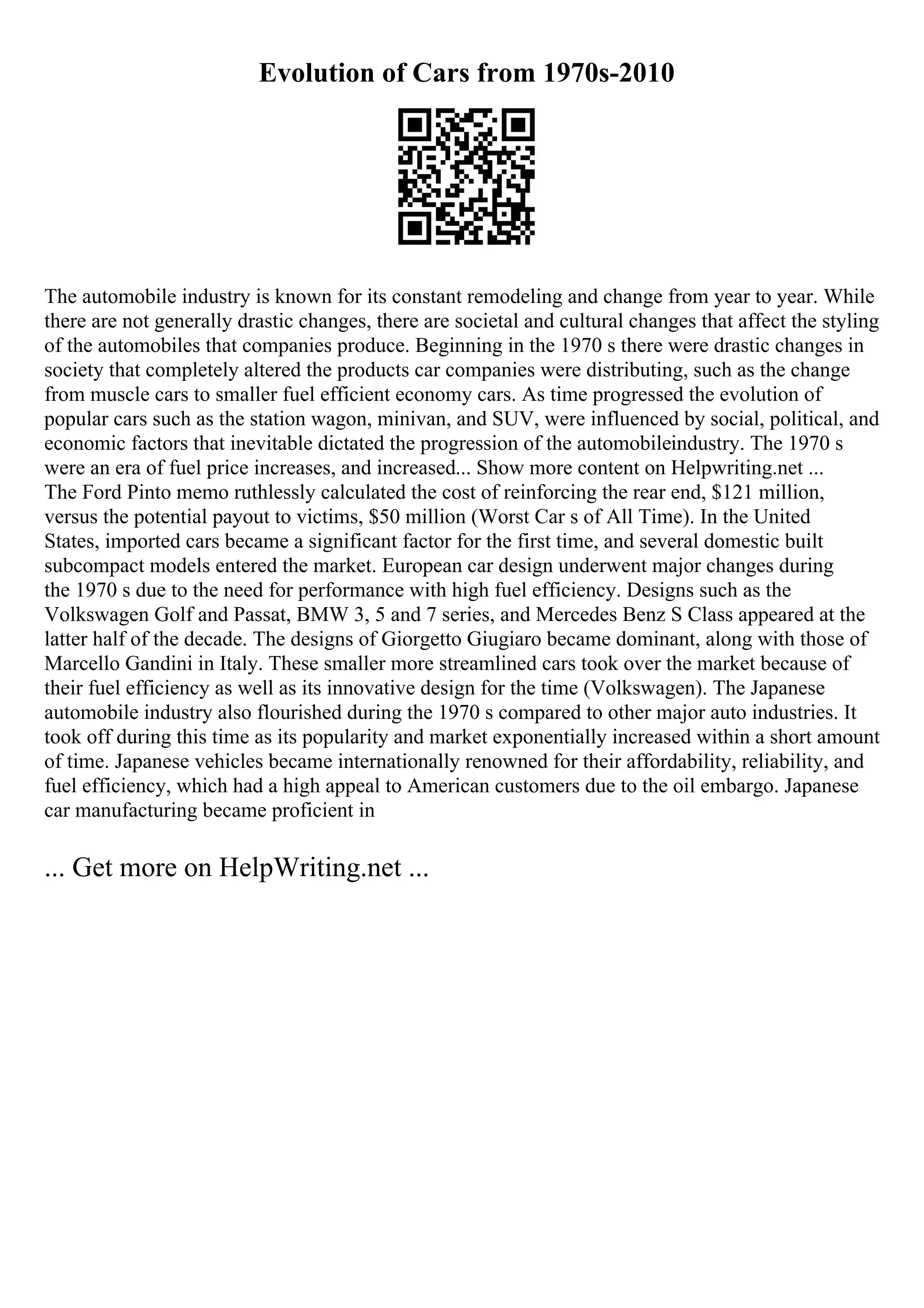 Evolution of Cars from 1970s-2010
The automobile industry is known for its constant remodeling and change from year to year. While
there are not generally drastic changes, there are societal and cultural changes that affect the styling
of the automobiles that companies produce. Beginning in the 1970 s there were drastic changes in
society that completely altered the products car companies were distributing, such as the change
from muscle cars to smaller fuel efficient economy cars. As time progressed the evolution of
popular cars such as the station wagon, minivan, and SUV, were influenced by social, political, and
economic factors that inevitable dictated the progression of the automobileindustry. The 1970 s
were an era of fuel price increases, and increased... Show more content on Helpwriting.net ...
The Ford Pinto memo ruthlessly calculated the cost of reinforcing the rear end, $121 million,
versus the potential payout to victims, $50 million (Worst Car s of All Time). In the United
States, imported cars became a significant factor for the first time, and several domestic built
subcompact models entered the market. European car design underwent major changes during
the 1970 s due to the need for performance with high fuel efficiency. Designs such as the
Volkswagen Golf and Passat, BMW 3, 5 and 7 series, and Mercedes Benz S Class appeared at the
latter half of the decade. The designs of Giorgetto Giugiaro became dominant, along with those of
Marcello Gandini in Italy. These smaller more streamlined cars took over the market because of
their fuel efficiency as well as its innovative design for the time (Volkswagen). The Japanese
automobile industry also flourished during the 1970 s compared to other major auto industries. It
took off during this time as its popularity and market exponentially increased within a short amount
of time. Japanese vehicles became internationally renowned for their affordability, reliability, and
fuel efficiency, which had a high appeal to American customers due to the oil embargo. Japanese
car manufacturing became proficient in
... Get more on HelpWriting.net ...
 