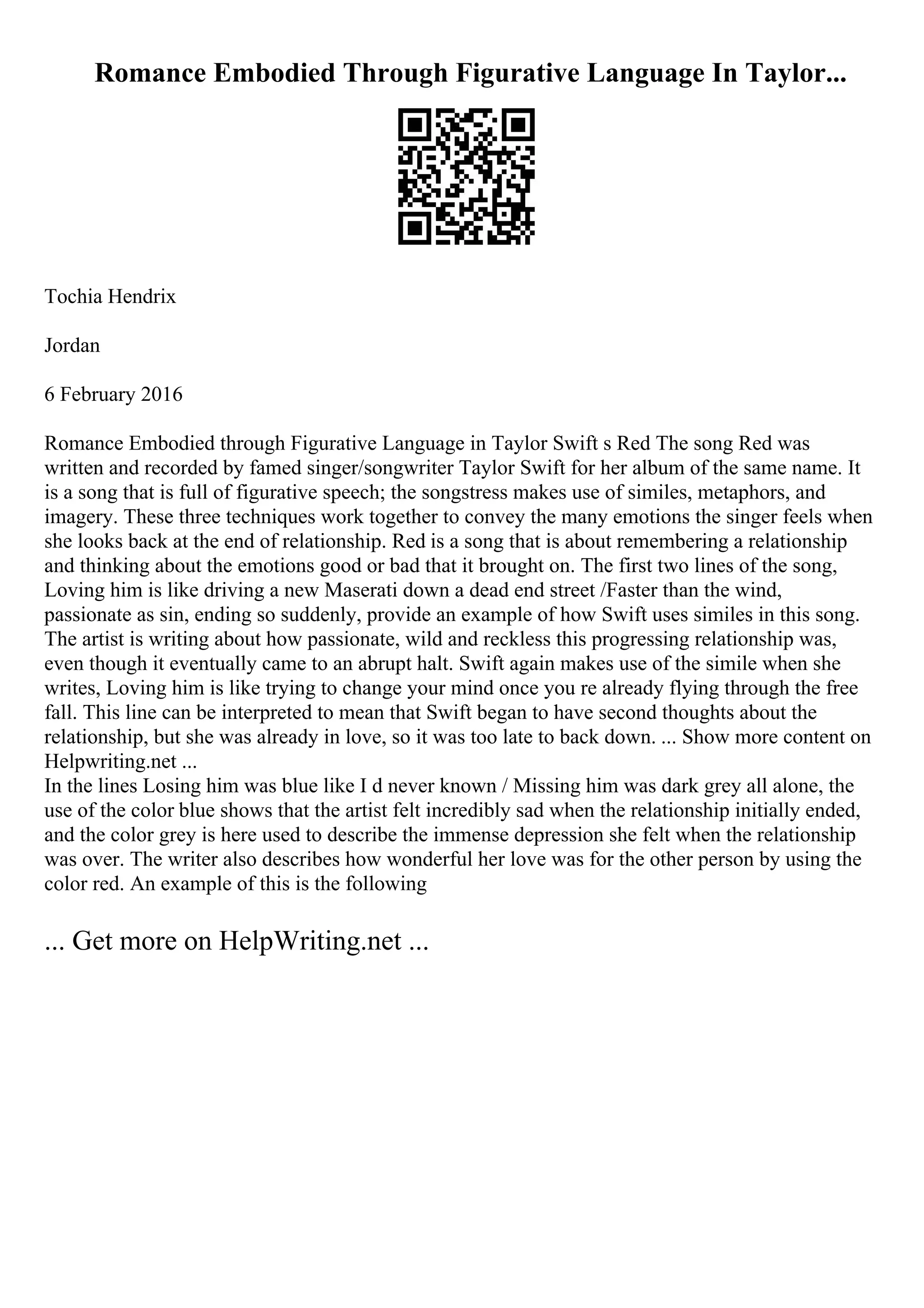 Romance Embodied Through Figurative Language In Taylor...
Tochia Hendrix
Jordan
6 February 2016
Romance Embodied through Figurative Language in Taylor Swift s Red The song Red was
written and recorded by famed singer/songwriter Taylor Swift for her album of the same name. It
is a song that is full of figurative speech; the songstress makes use of similes, metaphors, and
imagery. These three techniques work together to convey the many emotions the singer feels when
she looks back at the end of relationship. Red is a song that is about remembering a relationship
and thinking about the emotions good or bad that it brought on. The first two lines of the song,
Loving him is like driving a new Maserati down a dead end street /Faster than the wind,
passionate as sin, ending so suddenly, provide an example of how Swift uses similes in this song.
The artist is writing about how passionate, wild and reckless this progressing relationship was,
even though it eventually came to an abrupt halt. Swift again makes use of the simile when she
writes, Loving him is like trying to change your mind once you re already flying through the free
fall. This line can be interpreted to mean that Swift began to have second thoughts about the
relationship, but she was already in love, so it was too late to back down. ... Show more content on
Helpwriting.net ...
In the lines Losing him was blue like I d never known / Missing him was dark grey all alone, the
use of the color blue shows that the artist felt incredibly sad when the relationship initially ended,
and the color grey is here used to describe the immense depression she felt when the relationship
was over. The writer also describes how wonderful her love was for the other person by using the
color red. An example of this is the following
... Get more on HelpWriting.net ...
 