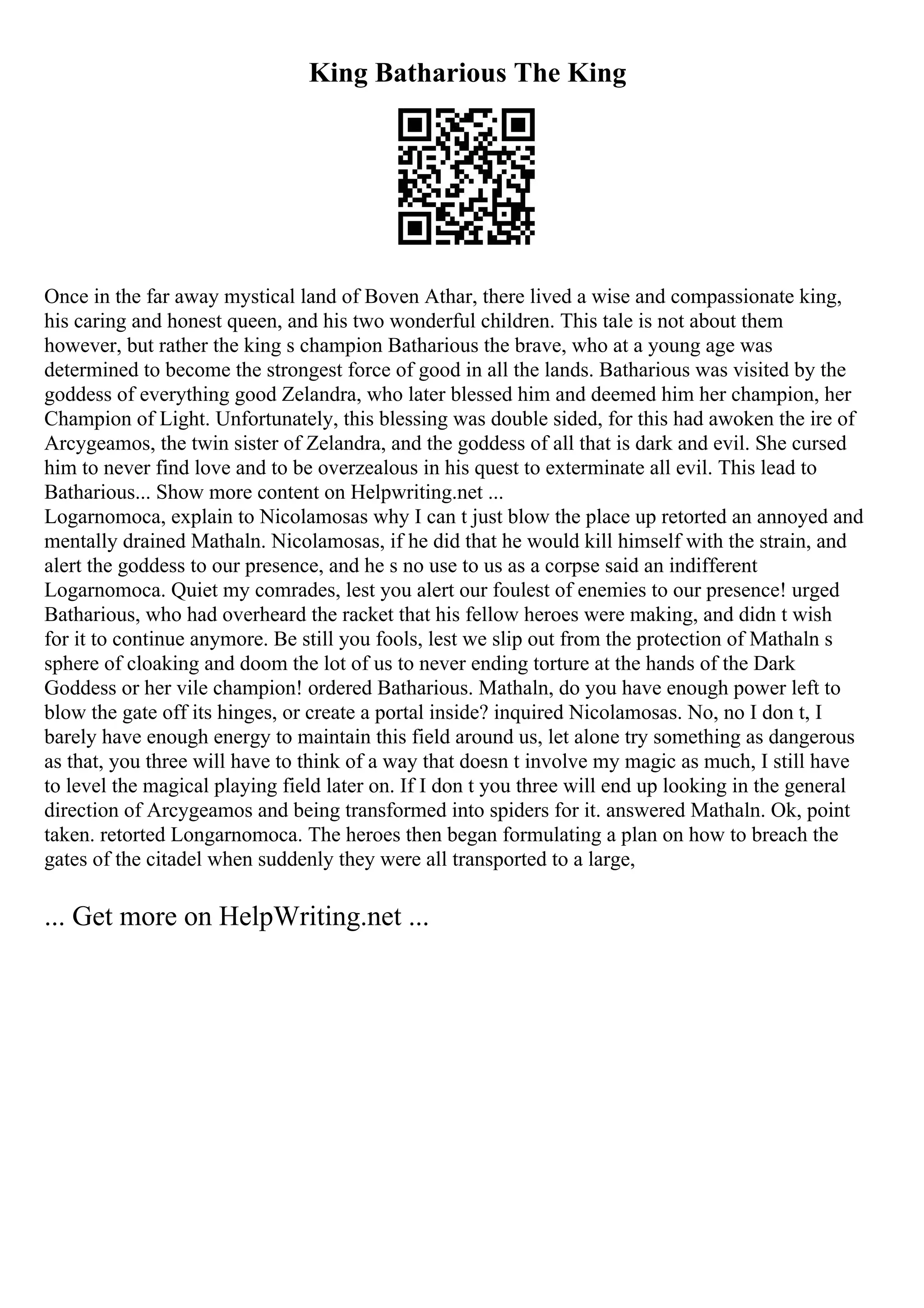King Batharious The King
Once in the far away mystical land of Boven Athar, there lived a wise and compassionate king,
his caring and honest queen, and his two wonderful children. This tale is not about them
however, but rather the king s champion Batharious the brave, who at a young age was
determined to become the strongest force of good in all the lands. Batharious was visited by the
goddess of everything good Zelandra, who later blessed him and deemed him her champion, her
Champion of Light. Unfortunately, this blessing was double sided, for this had awoken the ire of
Arcygeamos, the twin sister of Zelandra, and the goddess of all that is dark and evil. She cursed
him to never find love and to be overzealous in his quest to exterminate all evil. This lead to
Batharious... Show more content on Helpwriting.net ...
Logarnomoca, explain to Nicolamosas why I can t just blow the place up retorted an annoyed and
mentally drained Mathaln. Nicolamosas, if he did that he would kill himself with the strain, and
alert the goddess to our presence, and he s no use to us as a corpse said an indifferent
Logarnomoca. Quiet my comrades, lest you alert our foulest of enemies to our presence! urged
Batharious, who had overheard the racket that his fellow heroes were making, and didn t wish
for it to continue anymore. Be still you fools, lest we slip out from the protection of Mathaln s
sphere of cloaking and doom the lot of us to never ending torture at the hands of the Dark
Goddess or her vile champion! ordered Batharious. Mathaln, do you have enough power left to
blow the gate off its hinges, or create a portal inside? inquired Nicolamosas. No, no I don t, I
barely have enough energy to maintain this field around us, let alone try something as dangerous
as that, you three will have to think of a way that doesn t involve my magic as much, I still have
to level the magical playing field later on. If I don t you three will end up looking in the general
direction of Arcygeamos and being transformed into spiders for it. answered Mathaln. Ok, point
taken. retorted Longarnomoca. The heroes then began formulating a plan on how to breach the
gates of the citadel when suddenly they were all transported to a large,
... Get more on HelpWriting.net ...
 