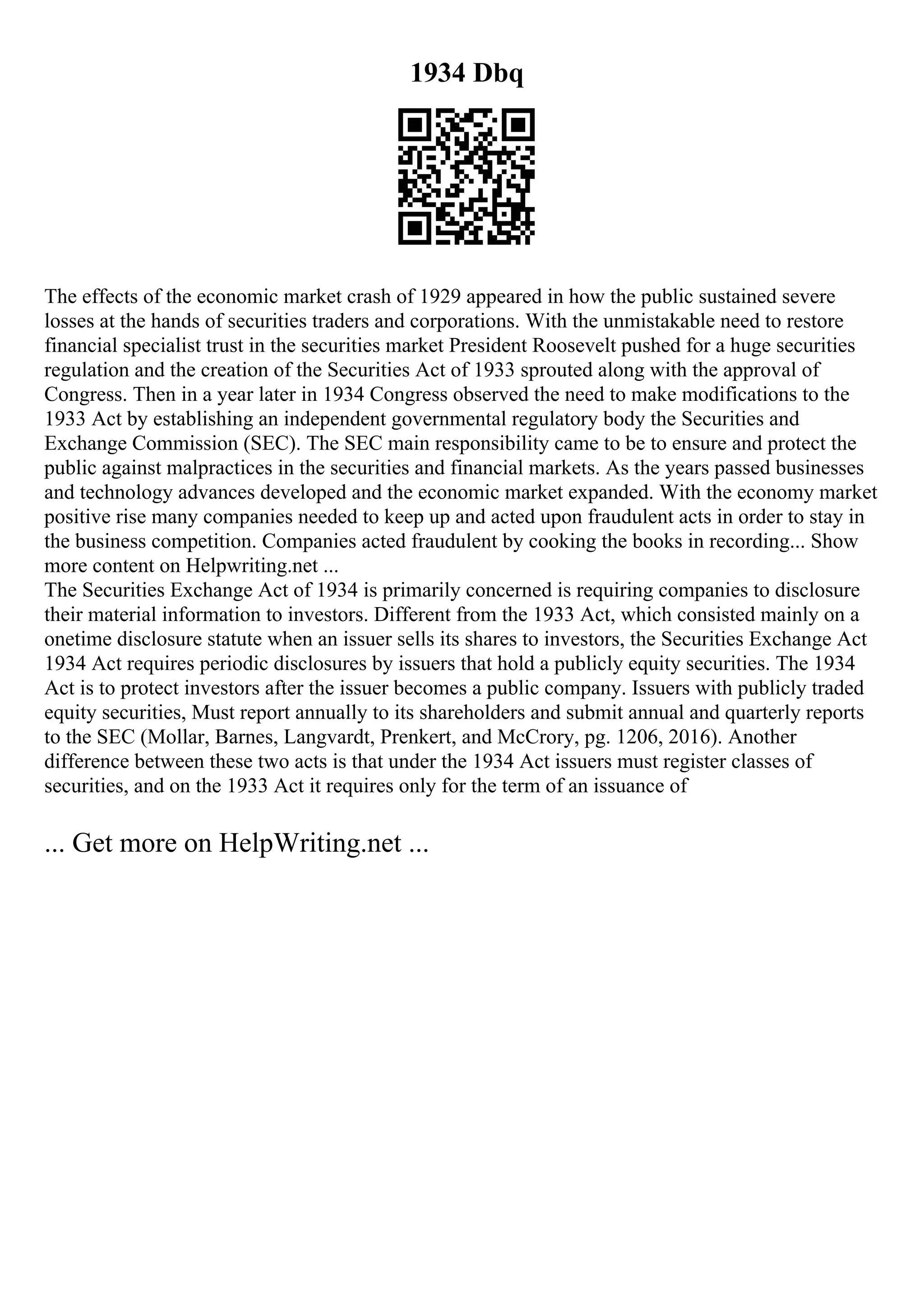 1934 Dbq
The effects of the economic market crash of 1929 appeared in how the public sustained severe
losses at the hands of securities traders and corporations. With the unmistakable need to restore
financial specialist trust in the securities market President Roosevelt pushed for a huge securities
regulation and the creation of the Securities Act of 1933 sprouted along with the approval of
Congress. Then in a year later in 1934 Congress observed the need to make modifications to the
1933 Act by establishing an independent governmental regulatory body the Securities and
Exchange Commission (SEC). The SEC main responsibility came to be to ensure and protect the
public against malpractices in the securities and financial markets. As the years passed businesses
and technology advances developed and the economic market expanded. With the economy market
positive rise many companies needed to keep up and acted upon fraudulent acts in order to stay in
the business competition. Companies acted fraudulent by cooking the books in recording... Show
more content on Helpwriting.net ...
The Securities Exchange Act of 1934 is primarily concerned is requiring companies to disclosure
their material information to investors. Different from the 1933 Act, which consisted mainly on a
onetime disclosure statute when an issuer sells its shares to investors, the Securities Exchange Act
1934 Act requires periodic disclosures by issuers that hold a publicly equity securities. The 1934
Act is to protect investors after the issuer becomes a public company. Issuers with publicly traded
equity securities, Must report annually to its shareholders and submit annual and quarterly reports
to the SEC (Mollar, Barnes, Langvardt, Prenkert, and McCrory, pg. 1206, 2016). Another
difference between these two acts is that under the 1934 Act issuers must register classes of
securities, and on the 1933 Act it requires only for the term of an issuance of
... Get more on HelpWriting.net ...
 
