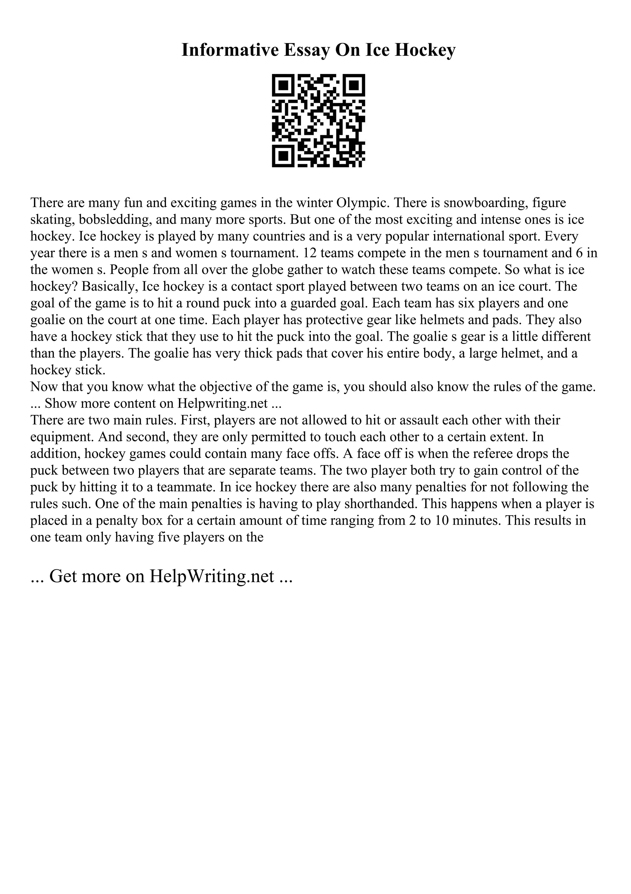 Informative Essay On Ice Hockey
There are many fun and exciting games in the winter Olympic. There is snowboarding, figure
skating, bobsledding, and many more sports. But one of the most exciting and intense ones is ice
hockey. Ice hockey is played by many countries and is a very popular international sport. Every
year there is a men s and women s tournament. 12 teams compete in the men s tournament and 6 in
the women s. People from all over the globe gather to watch these teams compete. So what is ice
hockey? Basically, Ice hockey is a contact sport played between two teams on an ice court. The
goal of the game is to hit a round puck into a guarded goal. Each team has six players and one
goalie on the court at one time. Each player has protective gear like helmets and pads. They also
have a hockey stick that they use to hit the puck into the goal. The goalie s gear is a little different
than the players. The goalie has very thick pads that cover his entire body, a large helmet, and a
hockey stick.
Now that you know what the objective of the game is, you should also know the rules of the game.
... Show more content on Helpwriting.net ...
There are two main rules. First, players are not allowed to hit or assault each other with their
equipment. And second, they are only permitted to touch each other to a certain extent. In
addition, hockey games could contain many face offs. A face off is when the referee drops the
puck between two players that are separate teams. The two player both try to gain control of the
puck by hitting it to a teammate. In ice hockey there are also many penalties for not following the
rules such. One of the main penalties is having to play shorthanded. This happens when a player is
placed in a penalty box for a certain amount of time ranging from 2 to 10 minutes. This results in
one team only having five players on the
... Get more on HelpWriting.net ...
 