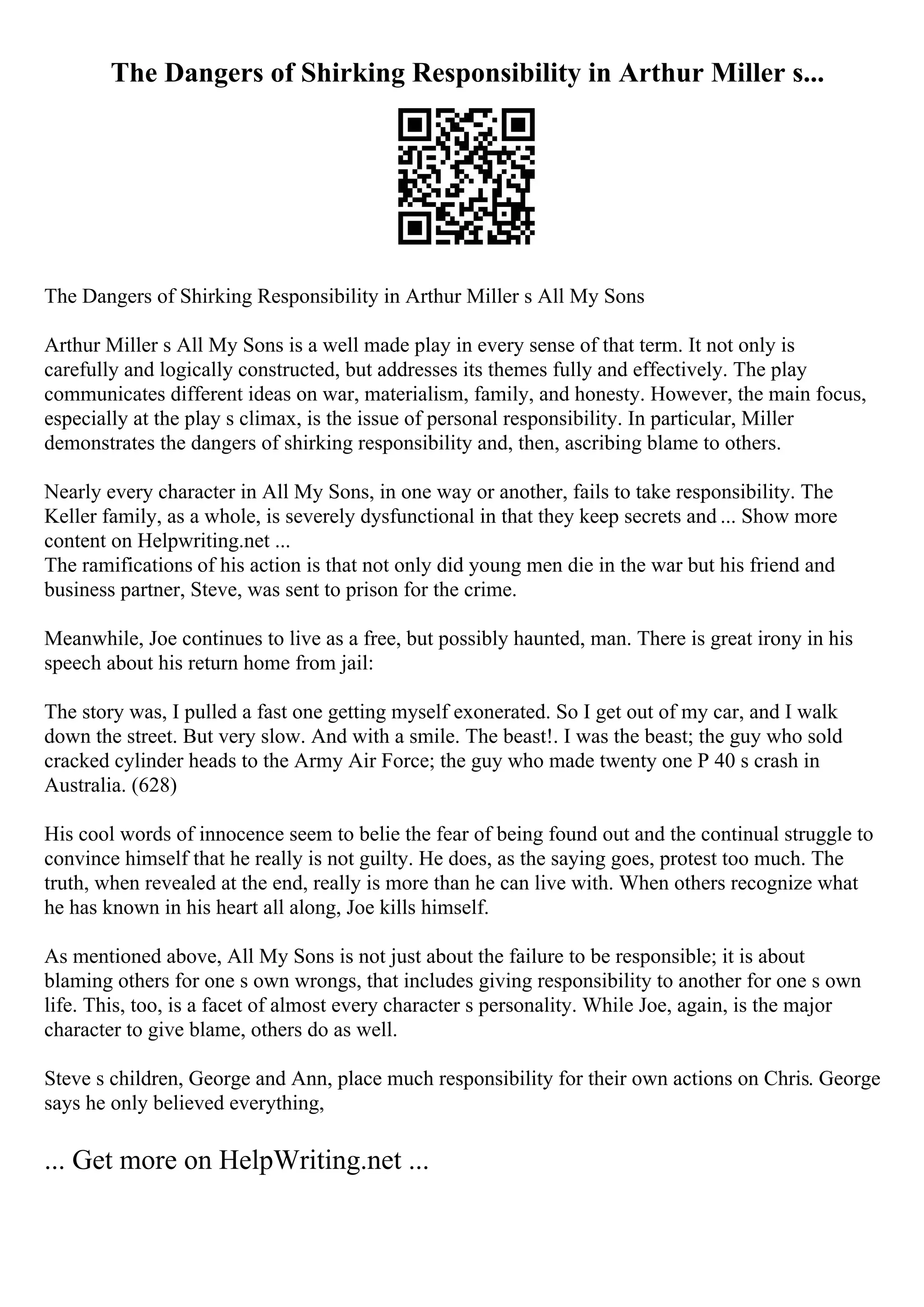 The Dangers of Shirking Responsibility in Arthur Miller s...
The Dangers of Shirking Responsibility in Arthur Miller s All My Sons
Arthur Miller s All My Sons is a well made play in every sense of that term. It not only is
carefully and logically constructed, but addresses its themes fully and effectively. The play
communicates different ideas on war, materialism, family, and honesty. However, the main focus,
especially at the play s climax, is the issue of personal responsibility. In particular, Miller
demonstrates the dangers of shirking responsibility and, then, ascribing blame to others.
Nearly every character in All My Sons, in one way or another, fails to take responsibility. The
Keller family, as a whole, is severely dysfunctional in that they keep secrets and ... Show more
content on Helpwriting.net ...
The ramifications of his action is that not only did young men die in the war but his friend and
business partner, Steve, was sent to prison for the crime.
Meanwhile, Joe continues to live as a free, but possibly haunted, man. There is great irony in his
speech about his return home from jail:
The story was, I pulled a fast one getting myself exonerated. So I get out of my car, and I walk
down the street. But very slow. And with a smile. The beast!. I was the beast; the guy who sold
cracked cylinder heads to the Army Air Force; the guy who made twenty one P 40 s crash in
Australia. (628)
His cool words of innocence seem to belie the fear of being found out and the continual struggle to
convince himself that he really is not guilty. He does, as the saying goes, protest too much. The
truth, when revealed at the end, really is more than he can live with. When others recognize what
he has known in his heart all along, Joe kills himself.
As mentioned above, All My Sons is not just about the failure to be responsible; it is about
blaming others for one s own wrongs, that includes giving responsibility to another for one s own
life. This, too, is a facet of almost every character s personality. While Joe, again, is the major
character to give blame, others do as well.
Steve s children, George and Ann, place much responsibility for their own actions on Chris. George
says he only believed everything,
... Get more on HelpWriting.net ...
 